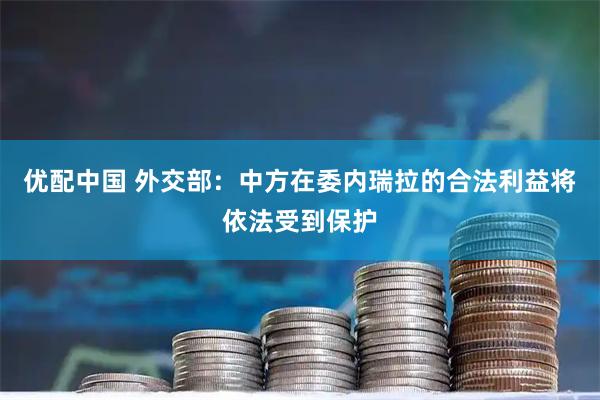 优配中国 外交部：中方在委内瑞拉的合法利益将依法受到保护