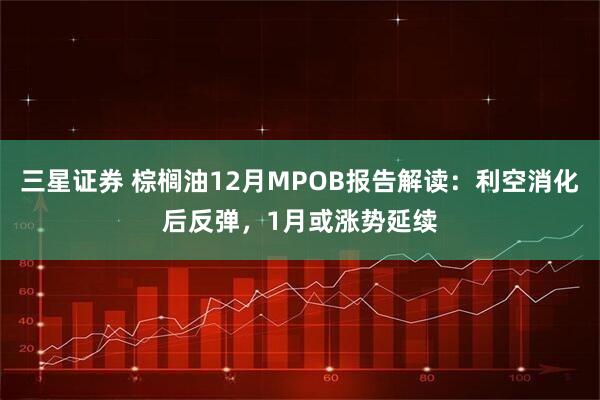 三星证券 棕榈油12月MPOB报告解读：利空消化后反弹，1月或涨势延续