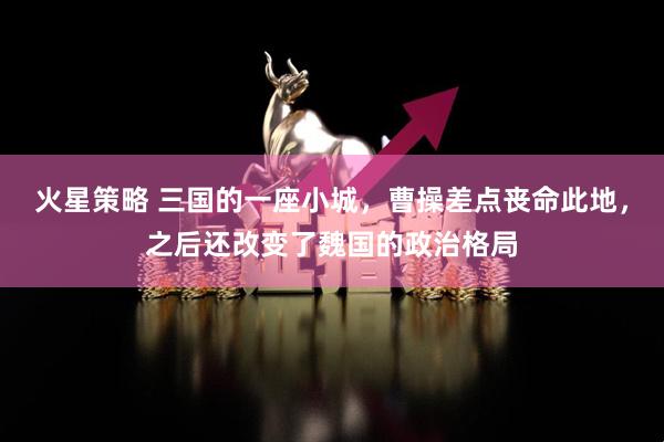 火星策略 三国的一座小城，曹操差点丧命此地，之后还改变了魏国的政治格局