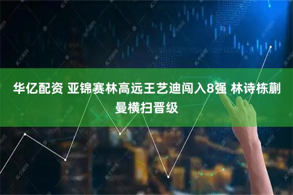 华亿配资 亚锦赛林高远王艺迪闯入8强 林诗栋蒯曼横扫晋级