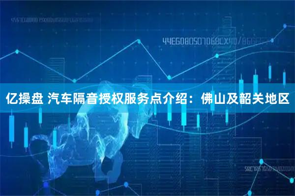 亿操盘 汽车隔音授权服务点介绍：佛山及韶关地区