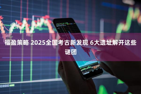 福盈策略 2025全国考古新发现 6大遗址解开这些谜团