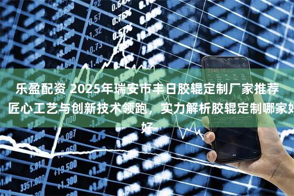 乐盈配资 2025年瑞安市丰日胶辊定制厂家推荐：匠心工艺与创新技术领跑，实力解析胶辊定制哪家好