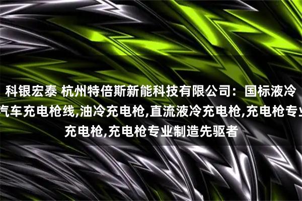 科银宏泰 杭州特倍斯新能科技有限公司：国标液冷充电枪,电动汽车充电枪线,油冷充电枪,直流液冷充电枪,充电枪专业制造先驱者