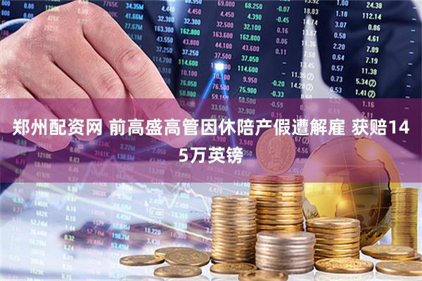 郑州配资网 前高盛高管因休陪产假遭解雇 获赔145万英镑